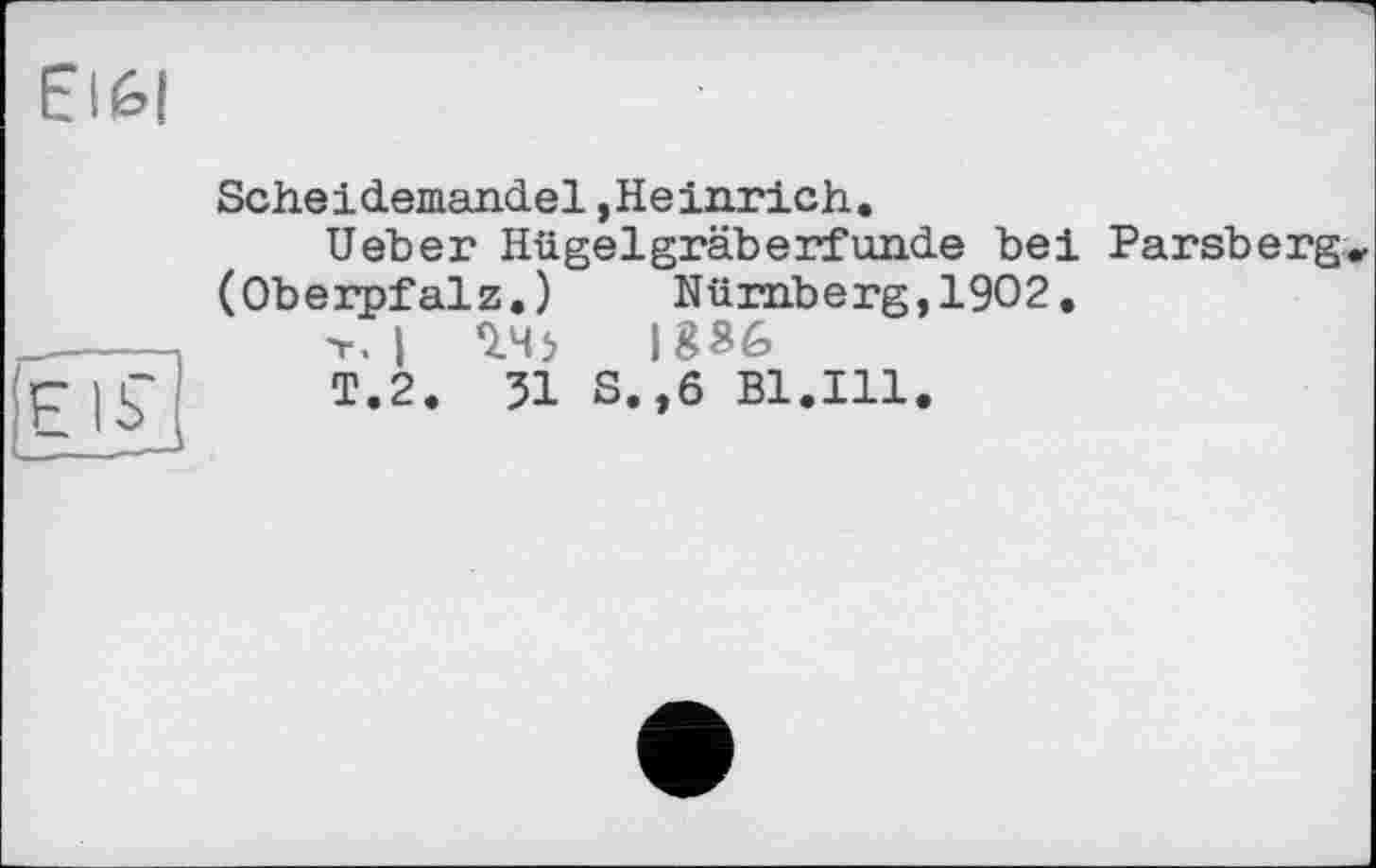 ﻿EI6|
(EIS',
Scheidemandel,Heinrich.
Ueher Hügelgräberfunde bei Parsberg* (Oberpfalz.) Nürnberg,1902.
T. I *145	1836
T.2. 51 S.,6 Bl.Ill.